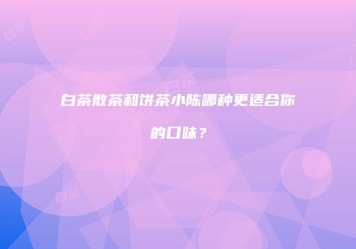 白茶散茶和饼茶小陈哪种更适合你的口味？