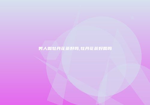男人喝牡丹花茶好吗,牡丹花茶好喝吗