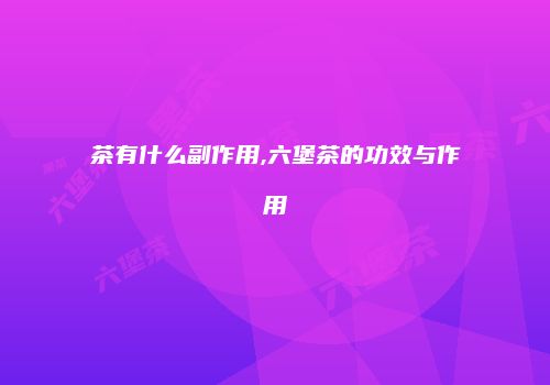 茶有什么副作用,六堡茶的功效与作用