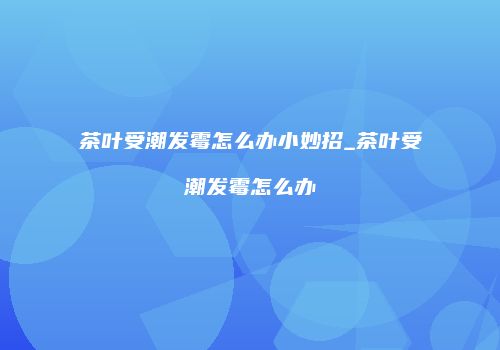 茶叶受潮发霉怎么办小妙招_茶叶受潮发霉怎么办