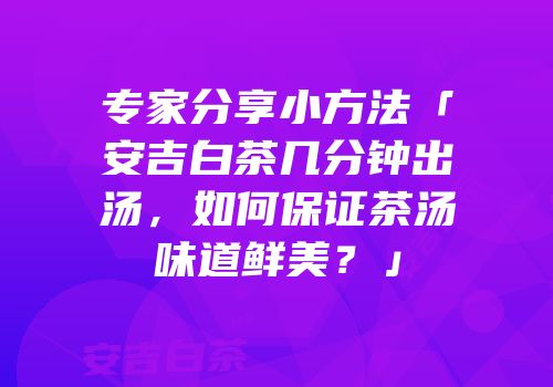 专家分享小方法「安吉白茶几分钟出汤，如何保证茶汤味道鲜美？」