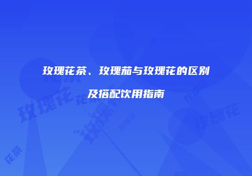 玫瑰花茶、玫瑰茄与玫瑰花的区别及搭配饮用指南