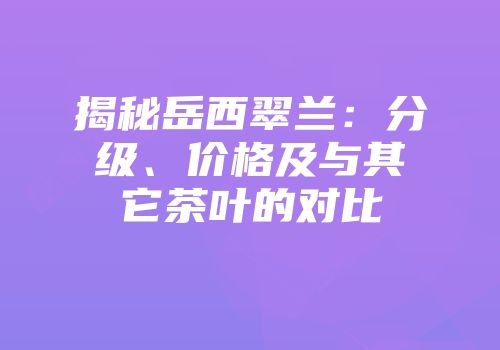 揭秘岳西翠兰：分级、价格及与其它茶叶的对比