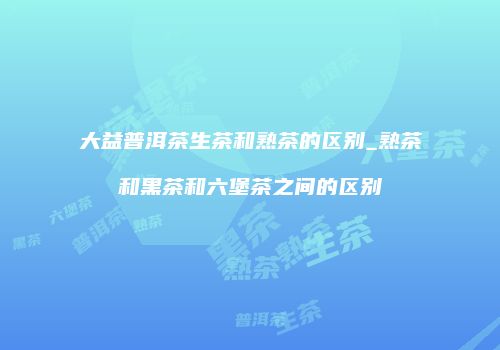 大益普洱茶生茶和熟茶的区别_熟茶和黑茶和六堡茶之间的区别