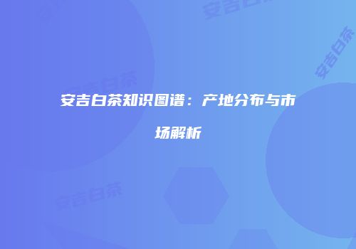 安吉白茶知识图谱：产地分布与市场解析