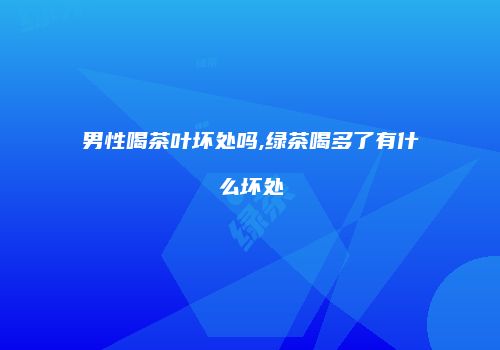 男性喝茶叶坏处吗,绿茶喝多了有什么坏处