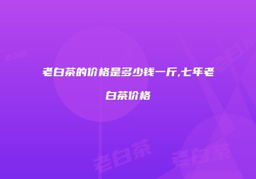 老白茶的价格是多少钱一斤,七年老白茶价格