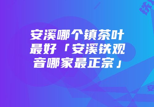 安溪哪个镇茶叶最好「安溪铁观音哪家最正宗」