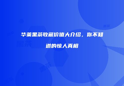 华莱黑茶收藏价值大介绍，你不知道的惊人真相