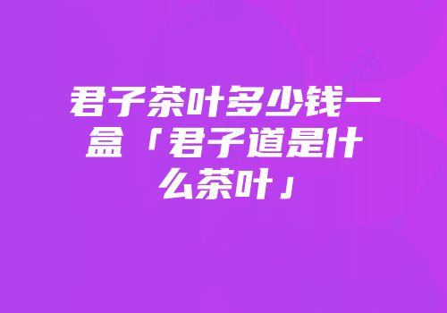 君子茶叶多少钱一盒「君子道是什么茶叶」