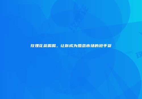 玫瑰花茶喝喝，让你成为婚恋市场的抢手货
