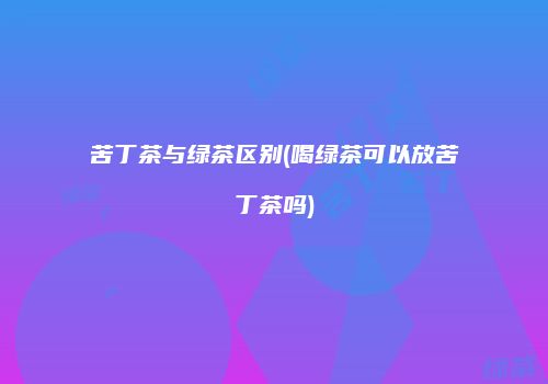 苦丁茶与绿茶区别(喝绿茶可以放苦丁茶吗)