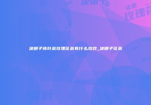决明子荷叶茶玫瑰花茶有什么功效_决明子花茶
