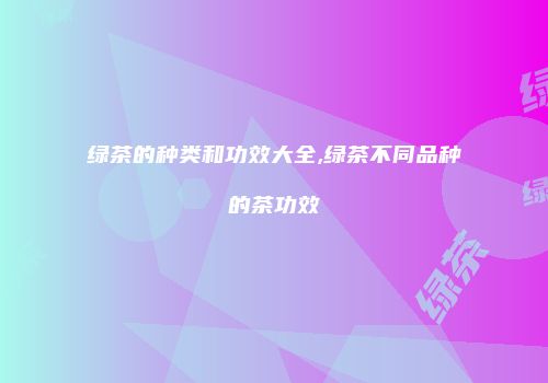 绿茶的种类和功效大全,绿茶不同品种的茶功效
