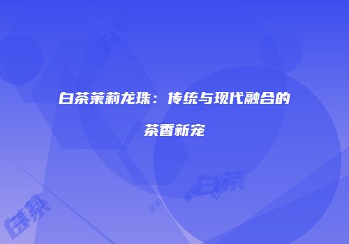 白茶茉莉龙珠：传统与现代融合的茶香新宠