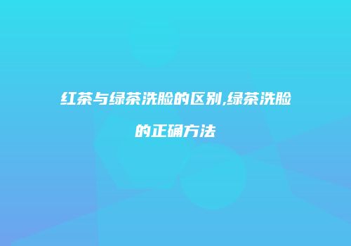 红茶与绿茶洗脸的区别,绿茶洗脸的正确方法