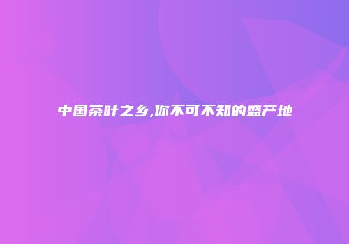 中国茶叶之乡,你不可不知的盛产地