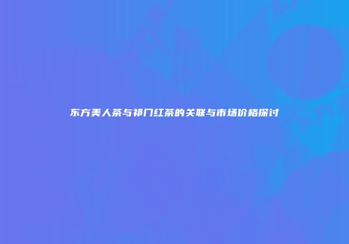 东方美人茶与祁门红茶的关联与市场价格探讨
