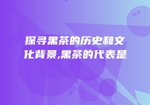 探寻黑茶的历史和文化背景,黑茶的代表是