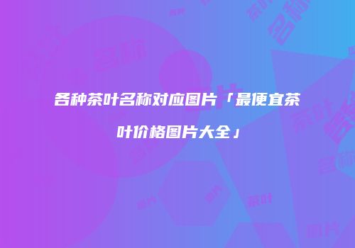 各种茶叶名称对应图片「最便宜茶叶价格图片大全」