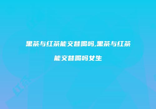 黑茶与红茶能交替喝吗,黑茶与红茶能交替喝吗女生