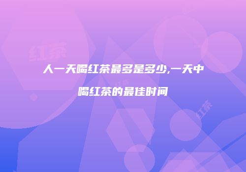 人一天喝红茶最多是多少,一天中喝红茶的最佳时间