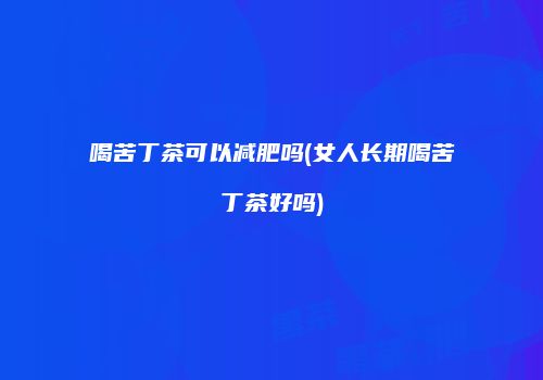 喝苦丁茶可以减肥吗(女人长期喝苦丁茶好吗)