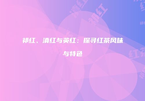 祁红、滇红与英红：探寻红茶风味与特色