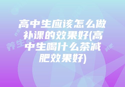 高中生应该怎么做补课的效果好(高中生喝什么茶减肥效果好)