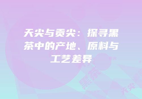 天尖与贡尖：探寻黑茶中的产地、原料与工艺差异