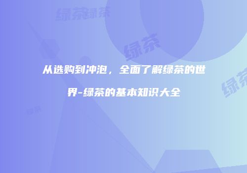从选购到冲泡，全面了解绿茶的世界-绿茶的基本知识大全