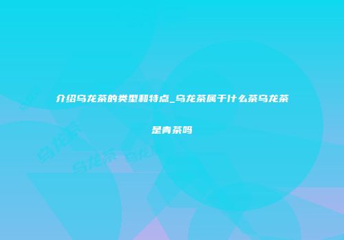 介绍乌龙茶的类型和特点_乌龙茶属于什么茶乌龙茶是青茶吗