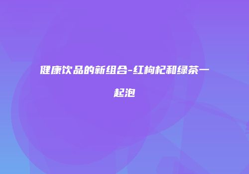健康饮品的新组合-红枸杞和绿茶一起泡