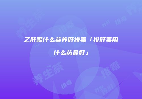 乙肝喝什么茶养肝排毒「排肝毒用什么药最好」