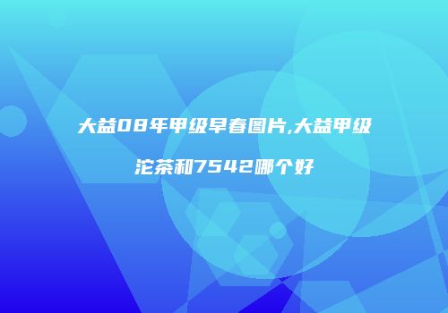 大益08年甲级早春图片,大益甲级沱茶和7542哪个好