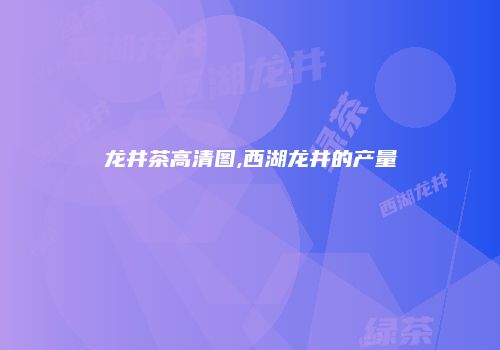 龙井茶高清图,西湖龙井的产量