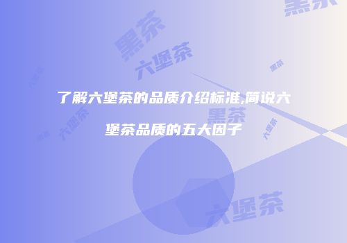 了解六堡茶的品质介绍标准,简说六堡茶品质的五大因子