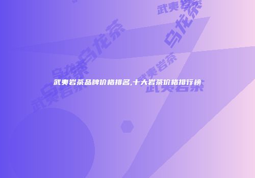武夷岩茶品牌价格排名,十大岩茶价格排行榜