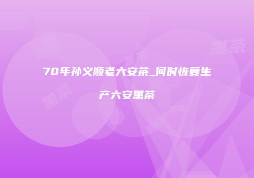 70年孙义顺老六安茶_何时恢复生产六安黑茶