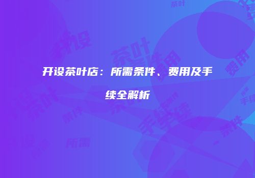 开设茶叶店：所需条件、费用及手续全解析