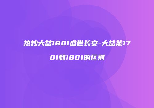 热炒大益1801盛世长安-大益茶1701和1801的区别