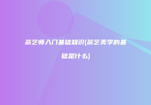 茶艺师入门基础知识(茶艺美学的基础是什么)