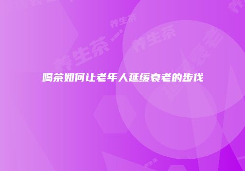 喝茶如何让老年人延缓衰老的步伐