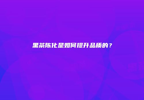 黑茶陈化是如何提升品质的？