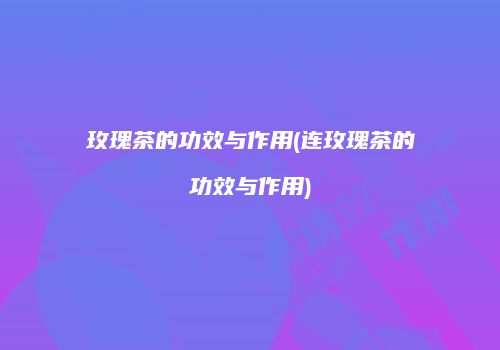 玫瑰茶的功效与作用(连玫瑰茶的功效与作用)