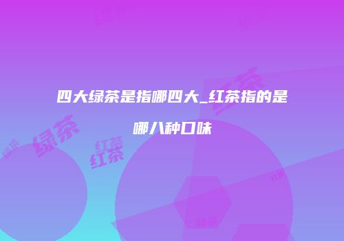 四大绿茶是指哪四大_红茶指的是哪八种口味