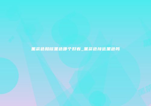 黑茶色和棕黑色哪个好看_黑茶色接近黑色吗