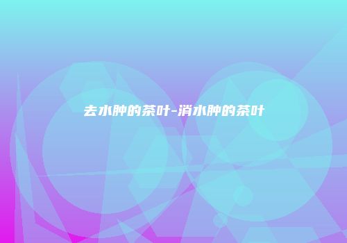 去水肿的茶叶-消水肿的茶叶