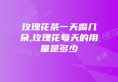 玫瑰花茶一天喝几朵,玫瑰花每天的用量是多少