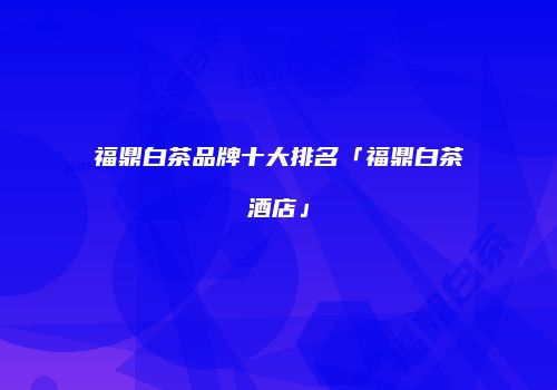 福鼎白茶品牌十大排名「福鼎白茶酒店」